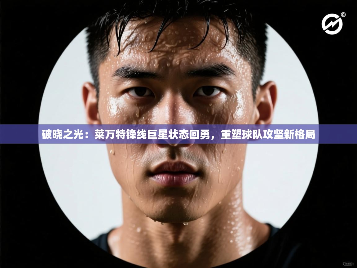 破晓之光：莱万特锋线巨星状态回勇，重塑球队攻坚新格局  第2张